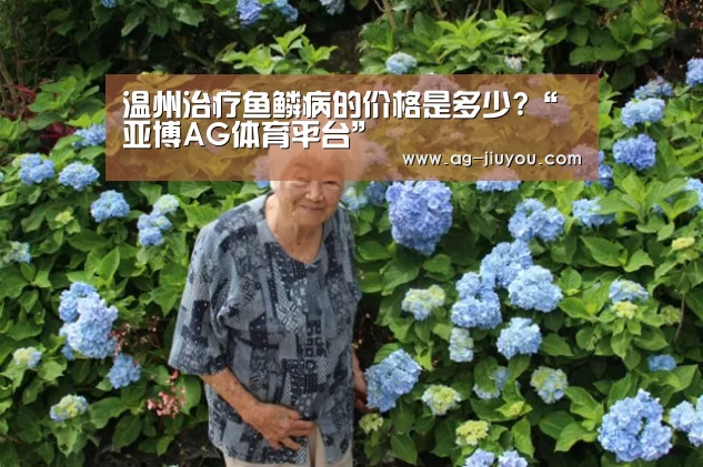 温州治疗鱼鳞病的价格是多少?“亚博AG体育平台”(图2) 亚博AG官网