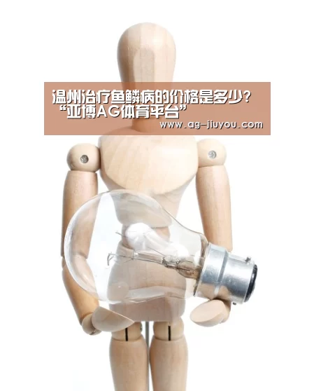 温州治疗鱼鳞病的价格是多少?“亚博AG体育平台”(图1) 亚博AG娱乐