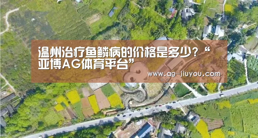温州治疗鱼鳞病的价格是多少?“亚博AG体育平台”(图4) 亚博AG体育平台