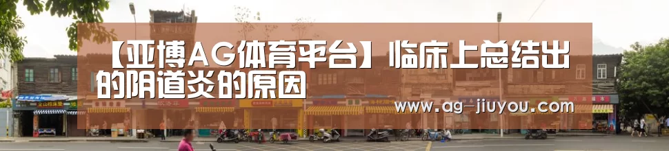 【亚博AG体育平台】临床上总结出的阴道炎的原因(图1) 亚博AGAPP下载